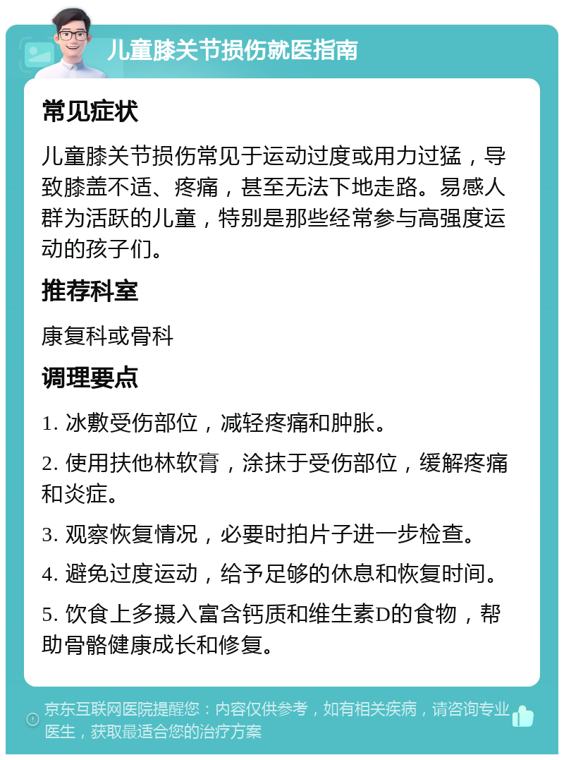 儿童膝关节损伤就医指南 常见症状 儿童膝关节损伤常见于运动过度或用力过猛，导致膝盖不适、疼痛，甚至无法下地走路。易感人群为活跃的儿童，特别是那些经常参与高强度运动的孩子们。 推荐科室 康复科或骨科 调理要点 1. 冰敷受伤部位，减轻疼痛和肿胀。 2. 使用扶他林软膏，涂抹于受伤部位，缓解疼痛和炎症。 3. 观察恢复情况，必要时拍片子进一步检查。 4. 避免过度运动，给予足够的休息和恢复时间。 5. 饮食上多摄入富含钙质和维生素D的食物，帮助骨骼健康成长和修复。