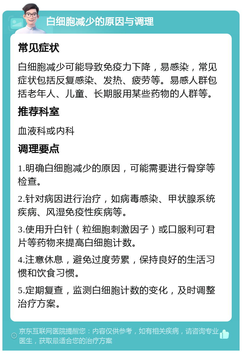 白细胞减少的原因与调理 常见症状 白细胞减少可能导致免疫力下降，易感染，常见症状包括反复感染、发热、疲劳等。易感人群包括老年人、儿童、长期服用某些药物的人群等。 推荐科室 血液科或内科 调理要点 1.明确白细胞减少的原因，可能需要进行骨穿等检查。 2.针对病因进行治疗，如病毒感染、甲状腺系统疾病、风湿免疫性疾病等。 3.使用升白针（粒细胞刺激因子）或口服利可君片等药物来提高白细胞计数。 4.注意休息，避免过度劳累，保持良好的生活习惯和饮食习惯。 5.定期复查，监测白细胞计数的变化，及时调整治疗方案。