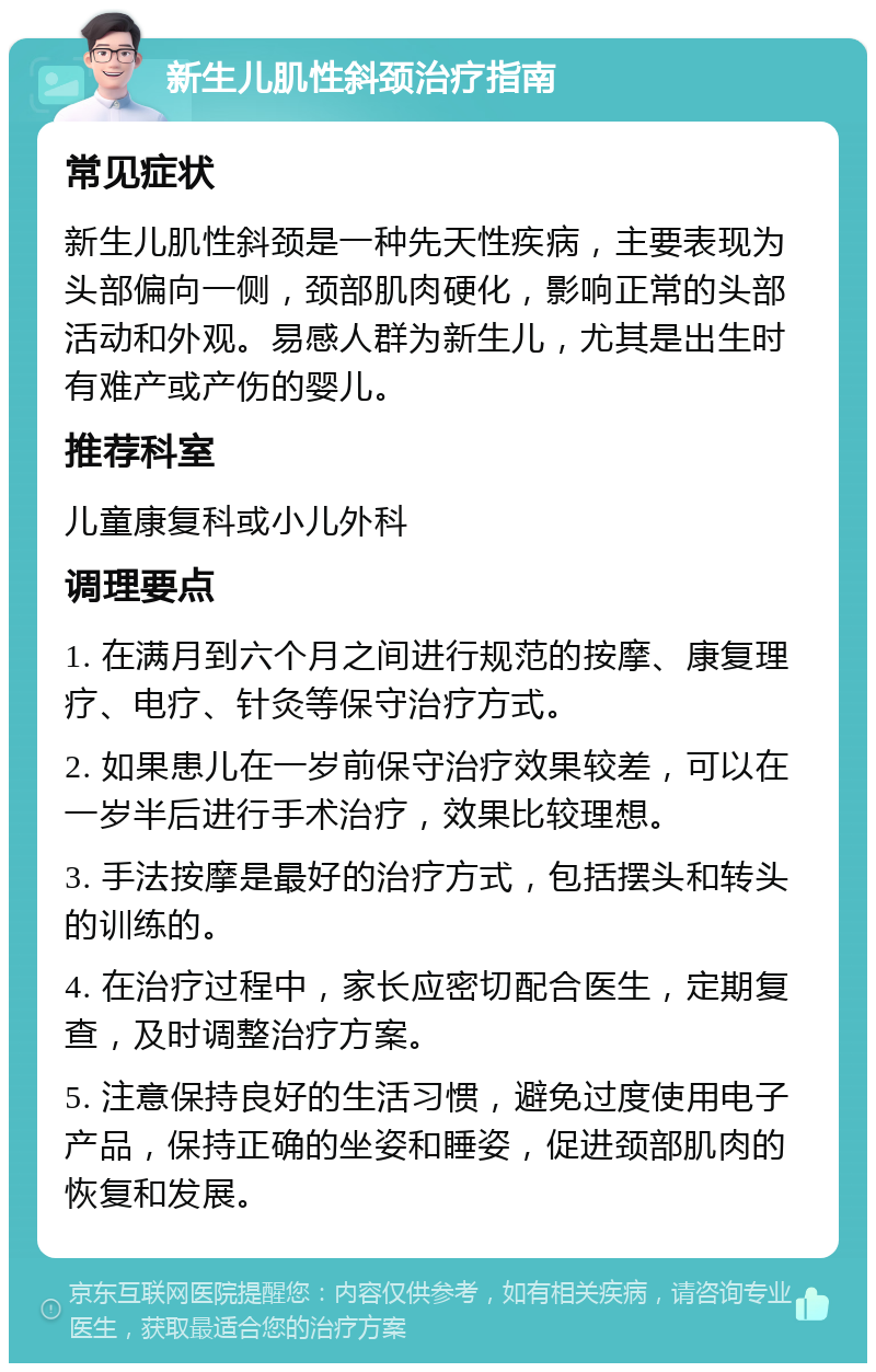 新生儿肌性斜颈治疗指南 常见症状 新生儿肌性斜颈是一种先天性疾病，主要表现为头部偏向一侧，颈部肌肉硬化，影响正常的头部活动和外观。易感人群为新生儿，尤其是出生时有难产或产伤的婴儿。 推荐科室 儿童康复科或小儿外科 调理要点 1. 在满月到六个月之间进行规范的按摩、康复理疗、电疗、针灸等保守治疗方式。 2. 如果患儿在一岁前保守治疗效果较差，可以在一岁半后进行手术治疗，效果比较理想。 3. 手法按摩是最好的治疗方式，包括摆头和转头的训练的。 4. 在治疗过程中，家长应密切配合医生，定期复查，及时调整治疗方案。 5. 注意保持良好的生活习惯，避免过度使用电子产品，保持正确的坐姿和睡姿，促进颈部肌肉的恢复和发展。