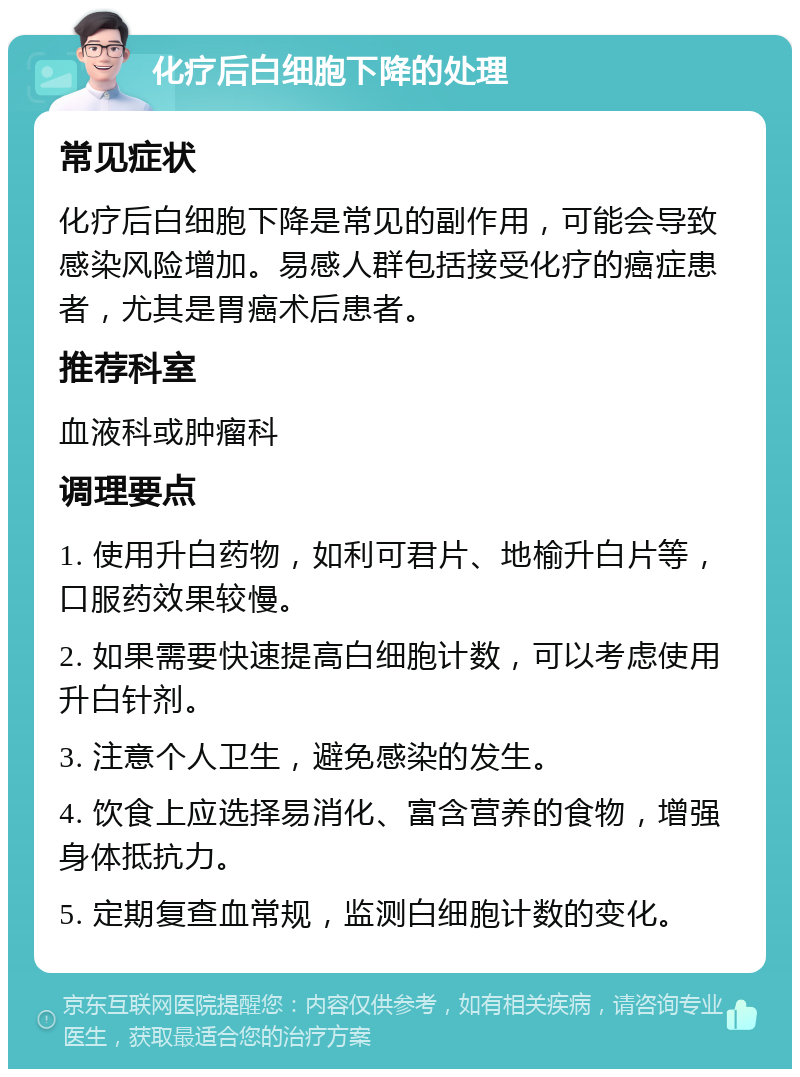 化疗后白细胞下降的处理 常见症状 化疗后白细胞下降是常见的副作用，可能会导致感染风险增加。易感人群包括接受化疗的癌症患者，尤其是胃癌术后患者。 推荐科室 血液科或肿瘤科 调理要点 1. 使用升白药物，如利可君片、地榆升白片等，口服药效果较慢。 2. 如果需要快速提高白细胞计数，可以考虑使用升白针剂。 3. 注意个人卫生，避免感染的发生。 4. 饮食上应选择易消化、富含营养的食物，增强身体抵抗力。 5. 定期复查血常规，监测白细胞计数的变化。