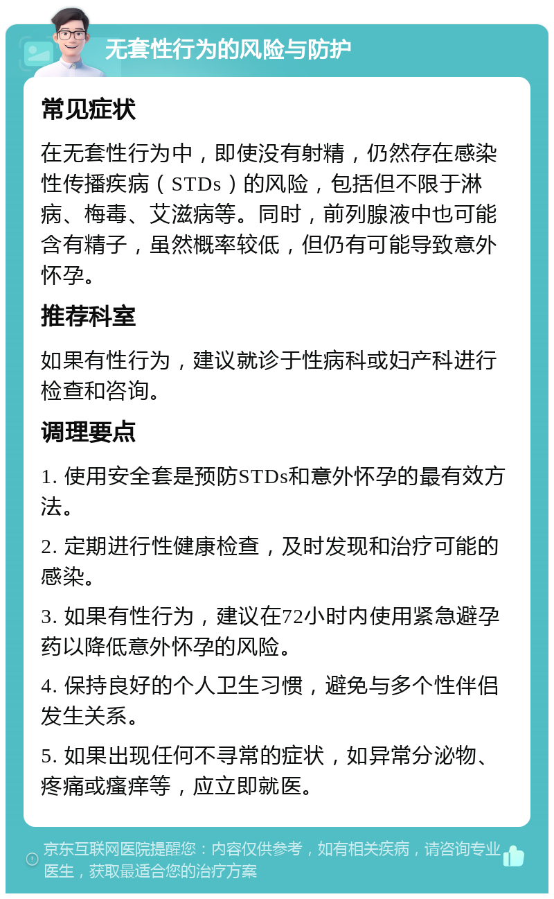 无套性行为的风险与防护 常见症状 在无套性行为中，即使没有射精，仍然存在感染性传播疾病（STDs）的风险，包括但不限于淋病、梅毒、艾滋病等。同时，前列腺液中也可能含有精子，虽然概率较低，但仍有可能导致意外怀孕。 推荐科室 如果有性行为，建议就诊于性病科或妇产科进行检查和咨询。 调理要点 1. 使用安全套是预防STDs和意外怀孕的最有效方法。 2. 定期进行性健康检查，及时发现和治疗可能的感染。 3. 如果有性行为，建议在72小时内使用紧急避孕药以降低意外怀孕的风险。 4. 保持良好的个人卫生习惯，避免与多个性伴侣发生关系。 5. 如果出现任何不寻常的症状，如异常分泌物、疼痛或瘙痒等，应立即就医。