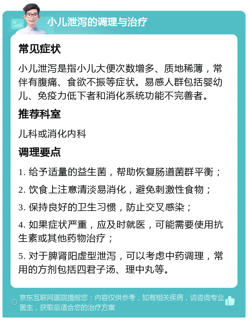 小儿泄泻的调理与治疗 常见症状 小儿泄泻是指小儿大便次数增多、质地稀薄，常伴有腹痛、食欲不振等症状。易感人群包括婴幼儿、免疫力低下者和消化系统功能不完善者。 推荐科室 儿科或消化内科 调理要点 1. 给予适量的益生菌，帮助恢复肠道菌群平衡； 2. 饮食上注意清淡易消化，避免刺激性食物； 3. 保持良好的卫生习惯，防止交叉感染； 4. 如果症状严重，应及时就医，可能需要使用抗生素或其他药物治疗； 5. 对于脾肾阳虚型泄泻，可以考虑中药调理，常用的方剂包括四君子汤、理中丸等。