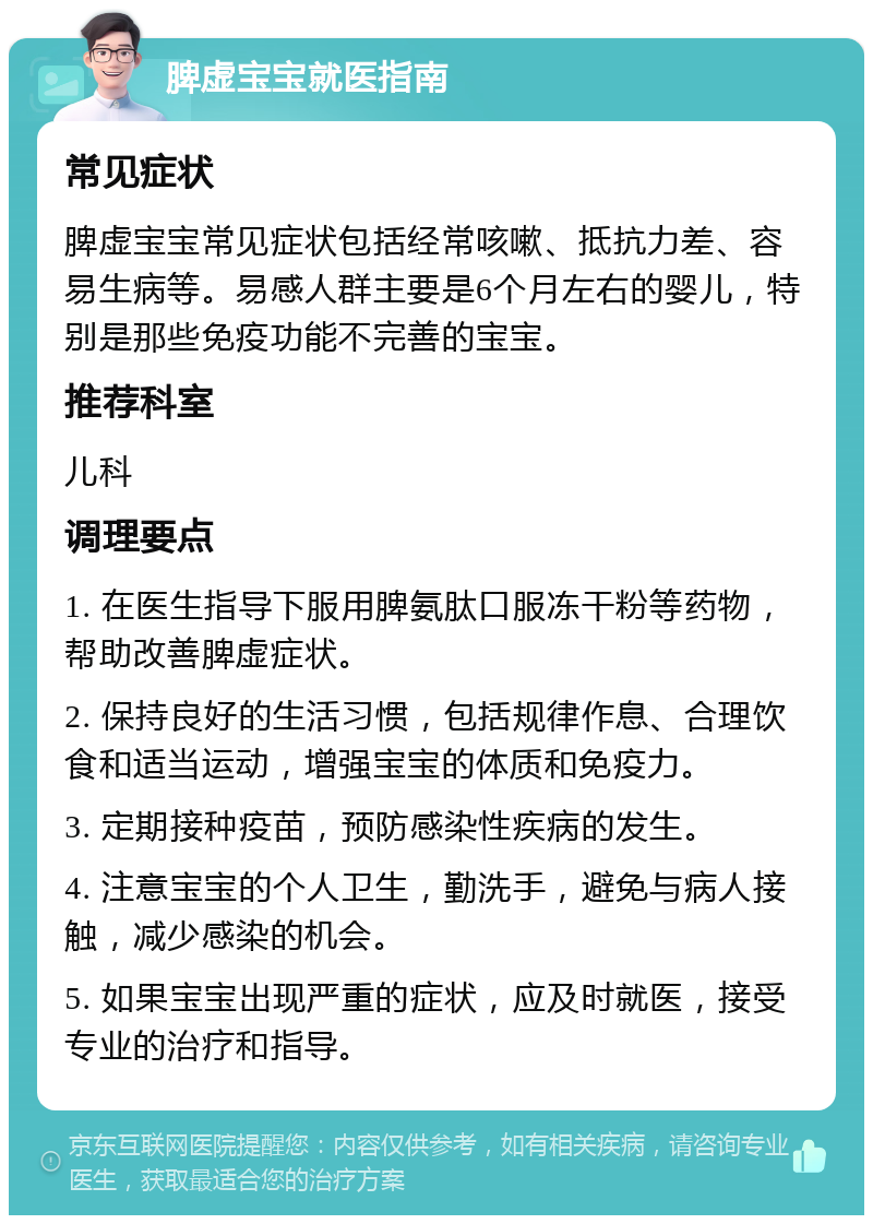 脾虚宝宝就医指南 常见症状 脾虚宝宝常见症状包括经常咳嗽、抵抗力差、容易生病等。易感人群主要是6个月左右的婴儿，特别是那些免疫功能不完善的宝宝。 推荐科室 儿科 调理要点 1. 在医生指导下服用脾氨肽口服冻干粉等药物，帮助改善脾虚症状。 2. 保持良好的生活习惯，包括规律作息、合理饮食和适当运动，增强宝宝的体质和免疫力。 3. 定期接种疫苗，预防感染性疾病的发生。 4. 注意宝宝的个人卫生，勤洗手，避免与病人接触，减少感染的机会。 5. 如果宝宝出现严重的症状，应及时就医，接受专业的治疗和指导。