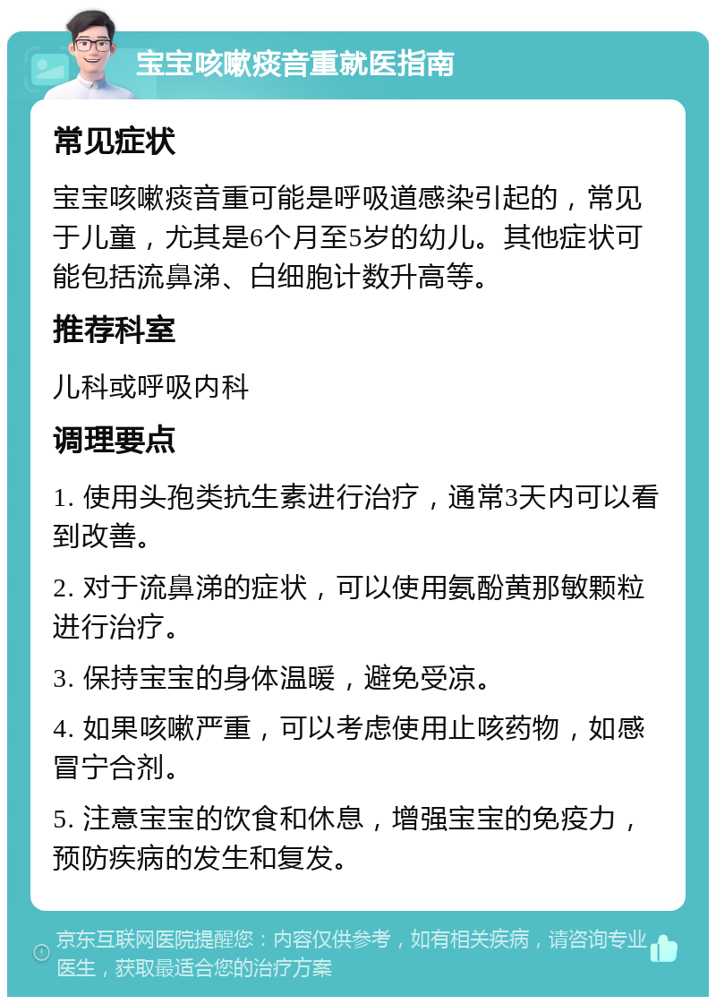 宝宝咳嗽痰音重就医指南 常见症状 宝宝咳嗽痰音重可能是呼吸道感染引起的，常见于儿童，尤其是6个月至5岁的幼儿。其他症状可能包括流鼻涕、白细胞计数升高等。 推荐科室 儿科或呼吸内科 调理要点 1. 使用头孢类抗生素进行治疗，通常3天内可以看到改善。 2. 对于流鼻涕的症状，可以使用氨酚黄那敏颗粒进行治疗。 3. 保持宝宝的身体温暖，避免受凉。 4. 如果咳嗽严重，可以考虑使用止咳药物，如感冒宁合剂。 5. 注意宝宝的饮食和休息，增强宝宝的免疫力，预防疾病的发生和复发。