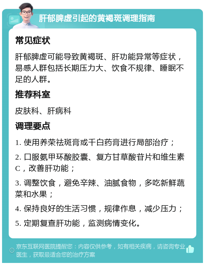 肝郁脾虚引起的黄褐斑调理指南 常见症状 肝郁脾虚可能导致黄褐斑、肝功能异常等症状，易感人群包括长期压力大、饮食不规律、睡眠不足的人群。 推荐科室 皮肤科、肝病科 调理要点 1. 使用养荣祛斑膏或千白药膏进行局部治疗； 2. 口服氨甲环酸胶囊、复方甘草酸苷片和维生素C，改善肝功能； 3. 调整饮食，避免辛辣、油腻食物，多吃新鲜蔬菜和水果； 4. 保持良好的生活习惯，规律作息，减少压力； 5. 定期复查肝功能，监测病情变化。