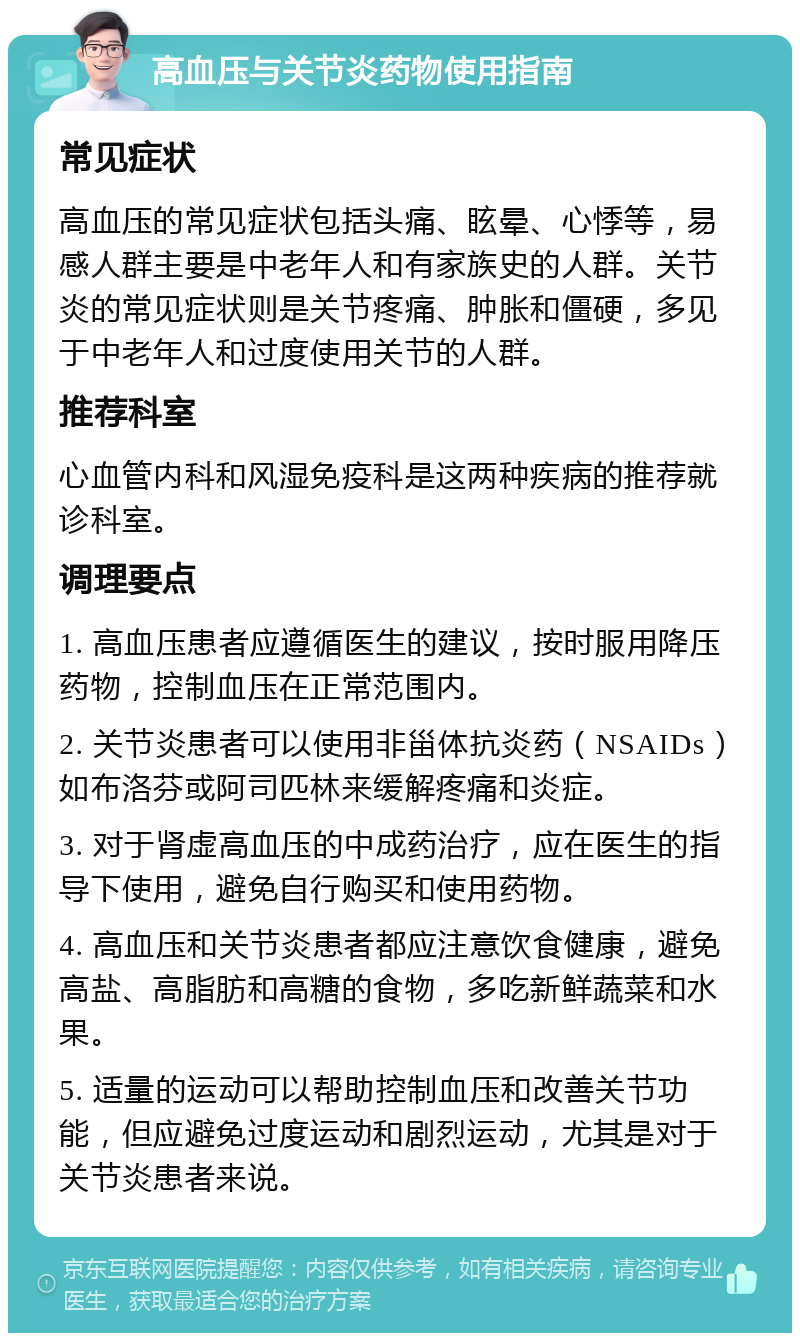 高血压与关节炎药物使用指南 常见症状 高血压的常见症状包括头痛、眩晕、心悸等，易感人群主要是中老年人和有家族史的人群。关节炎的常见症状则是关节疼痛、肿胀和僵硬，多见于中老年人和过度使用关节的人群。 推荐科室 心血管内科和风湿免疫科是这两种疾病的推荐就诊科室。 调理要点 1. 高血压患者应遵循医生的建议，按时服用降压药物，控制血压在正常范围内。 2. 关节炎患者可以使用非甾体抗炎药（NSAIDs）如布洛芬或阿司匹林来缓解疼痛和炎症。 3. 对于肾虚高血压的中成药治疗，应在医生的指导下使用，避免自行购买和使用药物。 4. 高血压和关节炎患者都应注意饮食健康，避免高盐、高脂肪和高糖的食物，多吃新鲜蔬菜和水果。 5. 适量的运动可以帮助控制血压和改善关节功能，但应避免过度运动和剧烈运动，尤其是对于关节炎患者来说。