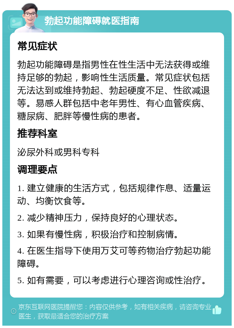 勃起功能障碍就医指南 常见症状 勃起功能障碍是指男性在性生活中无法获得或维持足够的勃起，影响性生活质量。常见症状包括无法达到或维持勃起、勃起硬度不足、性欲减退等。易感人群包括中老年男性、有心血管疾病、糖尿病、肥胖等慢性病的患者。 推荐科室 泌尿外科或男科专科 调理要点 1. 建立健康的生活方式，包括规律作息、适量运动、均衡饮食等。 2. 减少精神压力，保持良好的心理状态。 3. 如果有慢性病，积极治疗和控制病情。 4. 在医生指导下使用万艾可等药物治疗勃起功能障碍。 5. 如有需要，可以考虑进行心理咨询或性治疗。