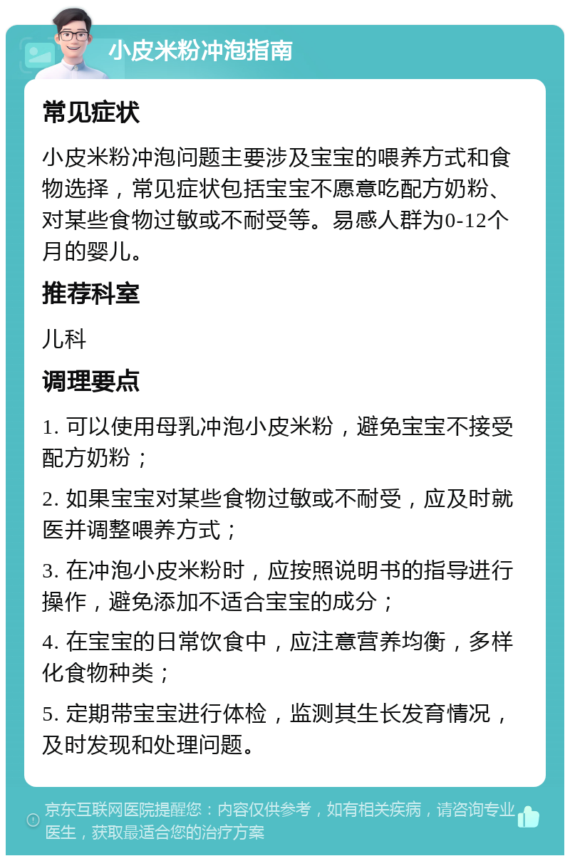 小皮米粉冲泡指南 常见症状 小皮米粉冲泡问题主要涉及宝宝的喂养方式和食物选择，常见症状包括宝宝不愿意吃配方奶粉、对某些食物过敏或不耐受等。易感人群为0-12个月的婴儿。 推荐科室 儿科 调理要点 1. 可以使用母乳冲泡小皮米粉，避免宝宝不接受配方奶粉； 2. 如果宝宝对某些食物过敏或不耐受，应及时就医并调整喂养方式； 3. 在冲泡小皮米粉时，应按照说明书的指导进行操作，避免添加不适合宝宝的成分； 4. 在宝宝的日常饮食中，应注意营养均衡，多样化食物种类； 5. 定期带宝宝进行体检，监测其生长发育情况，及时发现和处理问题。