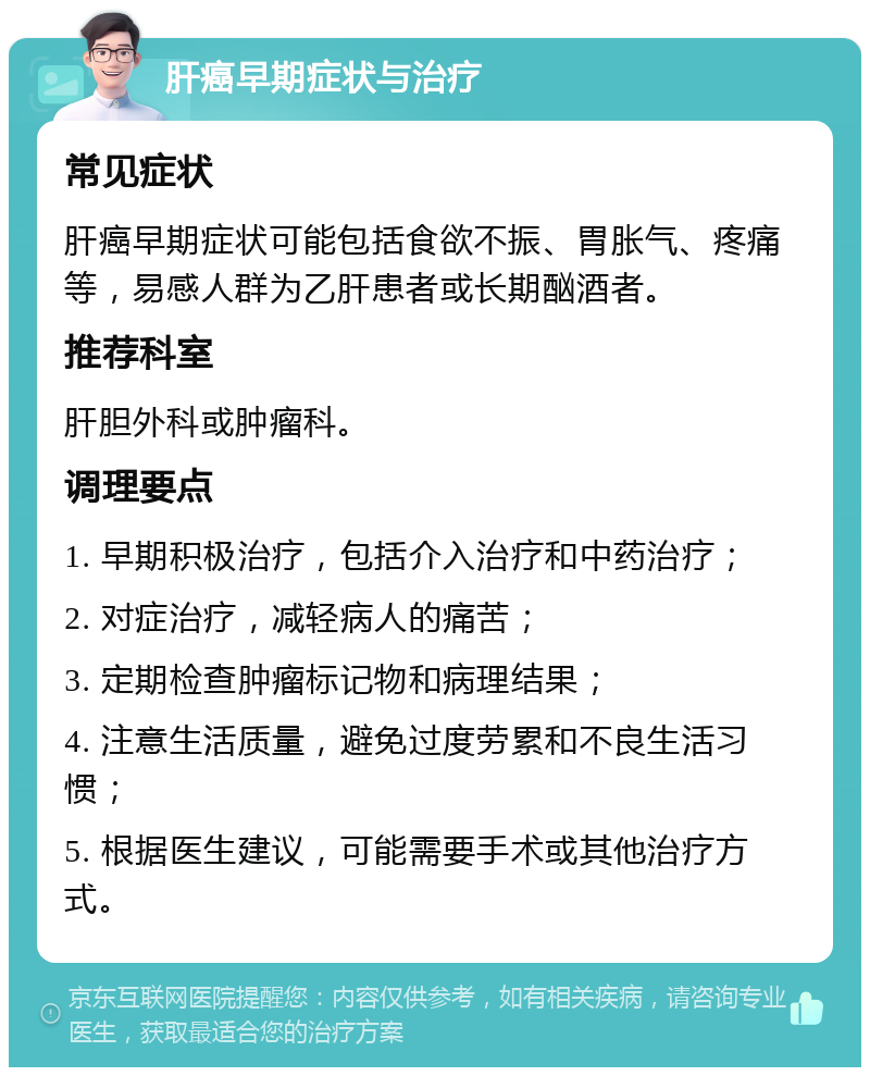 肝癌早期症状与治疗 常见症状 肝癌早期症状可能包括食欲不振、胃胀气、疼痛等，易感人群为乙肝患者或长期酗酒者。 推荐科室 肝胆外科或肿瘤科。 调理要点 1. 早期积极治疗，包括介入治疗和中药治疗； 2. 对症治疗，减轻病人的痛苦； 3. 定期检查肿瘤标记物和病理结果； 4. 注意生活质量，避免过度劳累和不良生活习惯； 5. 根据医生建议，可能需要手术或其他治疗方式。