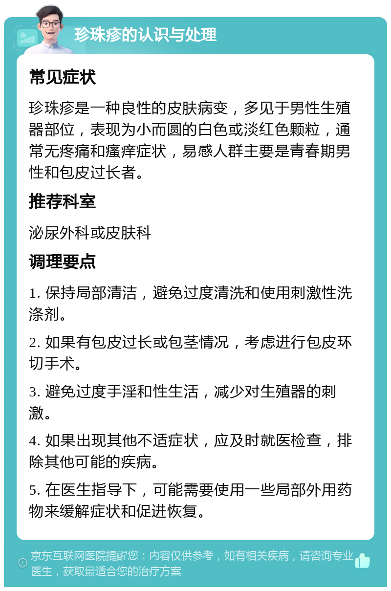 珍珠疹的认识与处理 常见症状 珍珠疹是一种良性的皮肤病变，多见于男性生殖器部位，表现为小而圆的白色或淡红色颗粒，通常无疼痛和瘙痒症状，易感人群主要是青春期男性和包皮过长者。 推荐科室 泌尿外科或皮肤科 调理要点 1. 保持局部清洁，避免过度清洗和使用刺激性洗涤剂。 2. 如果有包皮过长或包茎情况，考虑进行包皮环切手术。 3. 避免过度手淫和性生活，减少对生殖器的刺激。 4. 如果出现其他不适症状，应及时就医检查，排除其他可能的疾病。 5. 在医生指导下，可能需要使用一些局部外用药物来缓解症状和促进恢复。