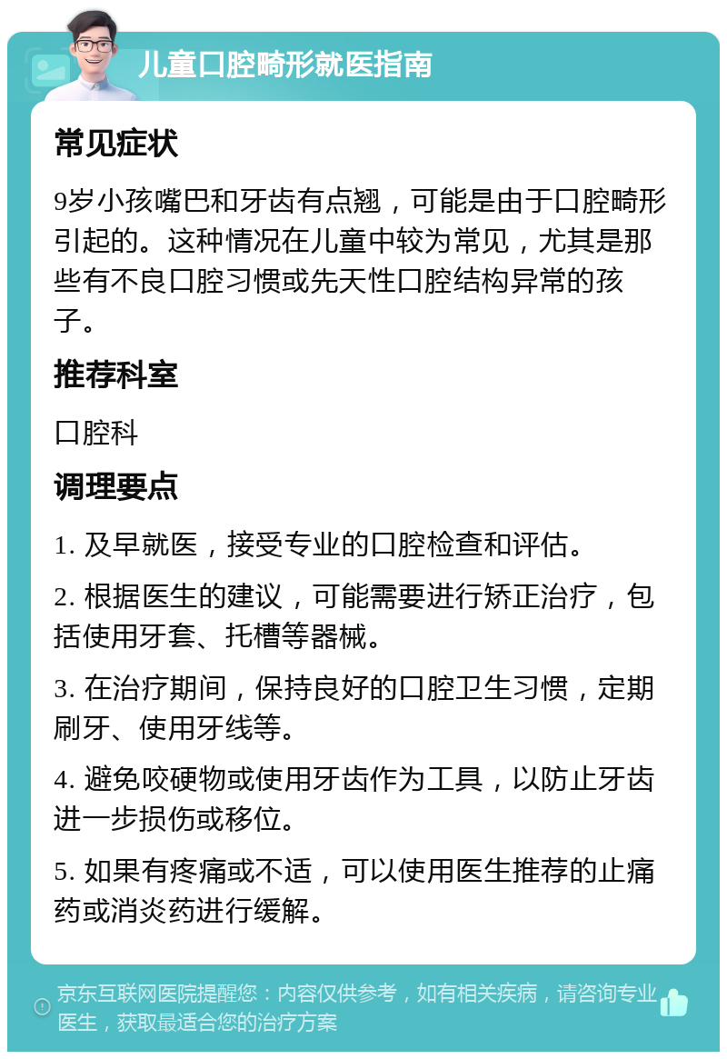 儿童口腔畸形就医指南 常见症状 9岁小孩嘴巴和牙齿有点翘，可能是由于口腔畸形引起的。这种情况在儿童中较为常见，尤其是那些有不良口腔习惯或先天性口腔结构异常的孩子。 推荐科室 口腔科 调理要点 1. 及早就医，接受专业的口腔检查和评估。 2. 根据医生的建议，可能需要进行矫正治疗，包括使用牙套、托槽等器械。 3. 在治疗期间，保持良好的口腔卫生习惯，定期刷牙、使用牙线等。 4. 避免咬硬物或使用牙齿作为工具，以防止牙齿进一步损伤或移位。 5. 如果有疼痛或不适，可以使用医生推荐的止痛药或消炎药进行缓解。