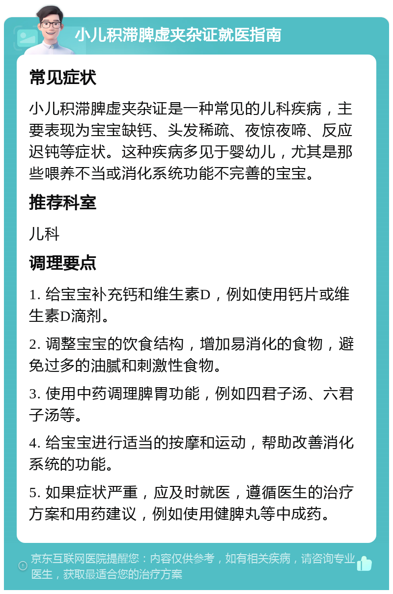 小儿积滞脾虚夹杂证就医指南 常见症状 小儿积滞脾虚夹杂证是一种常见的儿科疾病，主要表现为宝宝缺钙、头发稀疏、夜惊夜啼、反应迟钝等症状。这种疾病多见于婴幼儿，尤其是那些喂养不当或消化系统功能不完善的宝宝。 推荐科室 儿科 调理要点 1. 给宝宝补充钙和维生素D，例如使用钙片或维生素D滴剂。 2. 调整宝宝的饮食结构，增加易消化的食物，避免过多的油腻和刺激性食物。 3. 使用中药调理脾胃功能，例如四君子汤、六君子汤等。 4. 给宝宝进行适当的按摩和运动，帮助改善消化系统的功能。 5. 如果症状严重，应及时就医，遵循医生的治疗方案和用药建议，例如使用健脾丸等中成药。