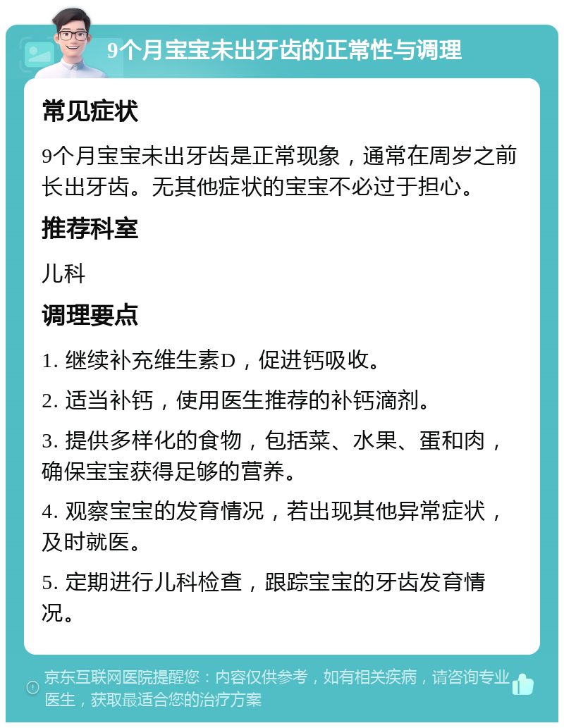 9个月宝宝未出牙齿的正常性与调理 常见症状 9个月宝宝未出牙齿是正常现象，通常在周岁之前长出牙齿。无其他症状的宝宝不必过于担心。 推荐科室 儿科 调理要点 1. 继续补充维生素D，促进钙吸收。 2. 适当补钙，使用医生推荐的补钙滴剂。 3. 提供多样化的食物，包括菜、水果、蛋和肉，确保宝宝获得足够的营养。 4. 观察宝宝的发育情况，若出现其他异常症状，及时就医。 5. 定期进行儿科检查，跟踪宝宝的牙齿发育情况。