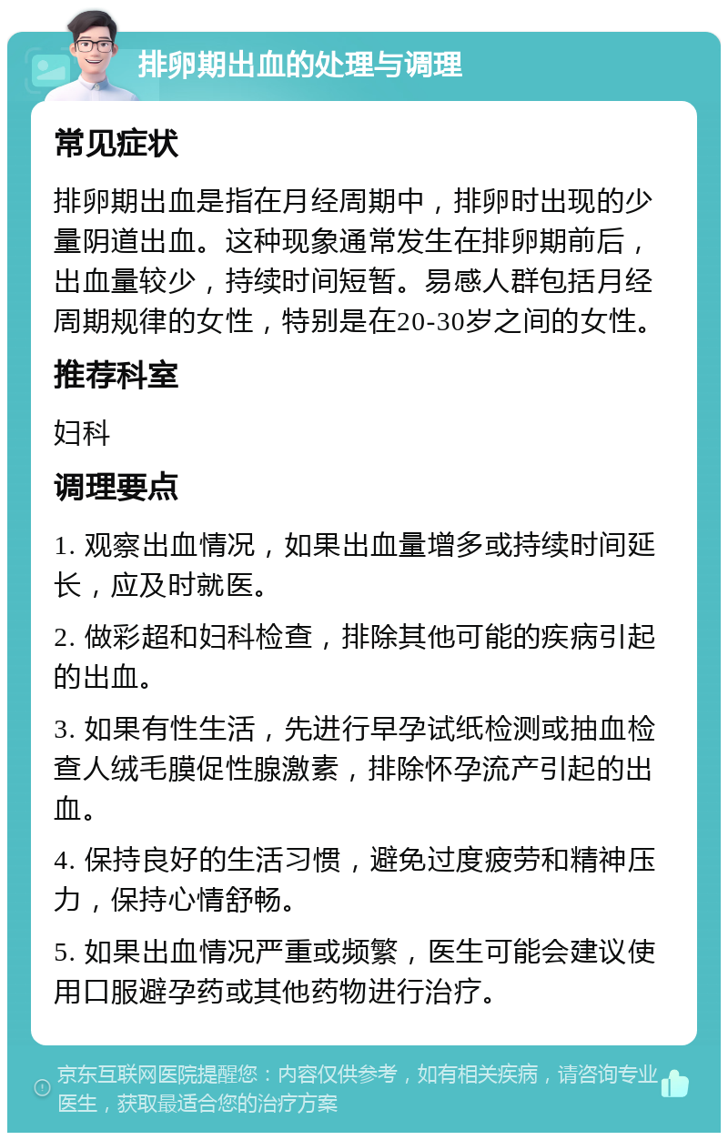 排卵期出血的处理与调理 常见症状 排卵期出血是指在月经周期中，排卵时出现的少量阴道出血。这种现象通常发生在排卵期前后，出血量较少，持续时间短暂。易感人群包括月经周期规律的女性，特别是在20-30岁之间的女性。 推荐科室 妇科 调理要点 1. 观察出血情况，如果出血量增多或持续时间延长，应及时就医。 2. 做彩超和妇科检查，排除其他可能的疾病引起的出血。 3. 如果有性生活，先进行早孕试纸检测或抽血检查人绒毛膜促性腺激素，排除怀孕流产引起的出血。 4. 保持良好的生活习惯，避免过度疲劳和精神压力，保持心情舒畅。 5. 如果出血情况严重或频繁，医生可能会建议使用口服避孕药或其他药物进行治疗。