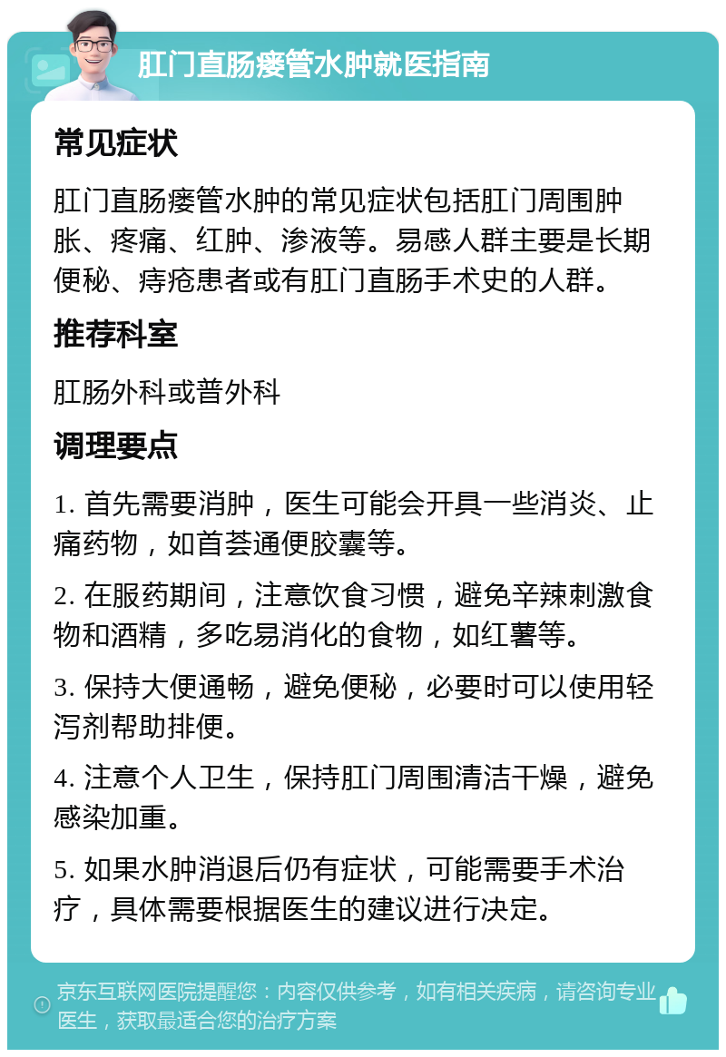 肛门直肠瘘管水肿就医指南 常见症状 肛门直肠瘘管水肿的常见症状包括肛门周围肿胀、疼痛、红肿、渗液等。易感人群主要是长期便秘、痔疮患者或有肛门直肠手术史的人群。 推荐科室 肛肠外科或普外科 调理要点 1. 首先需要消肿，医生可能会开具一些消炎、止痛药物，如首荟通便胶囊等。 2. 在服药期间，注意饮食习惯，避免辛辣刺激食物和酒精，多吃易消化的食物，如红薯等。 3. 保持大便通畅，避免便秘，必要时可以使用轻泻剂帮助排便。 4. 注意个人卫生，保持肛门周围清洁干燥，避免感染加重。 5. 如果水肿消退后仍有症状，可能需要手术治疗，具体需要根据医生的建议进行决定。