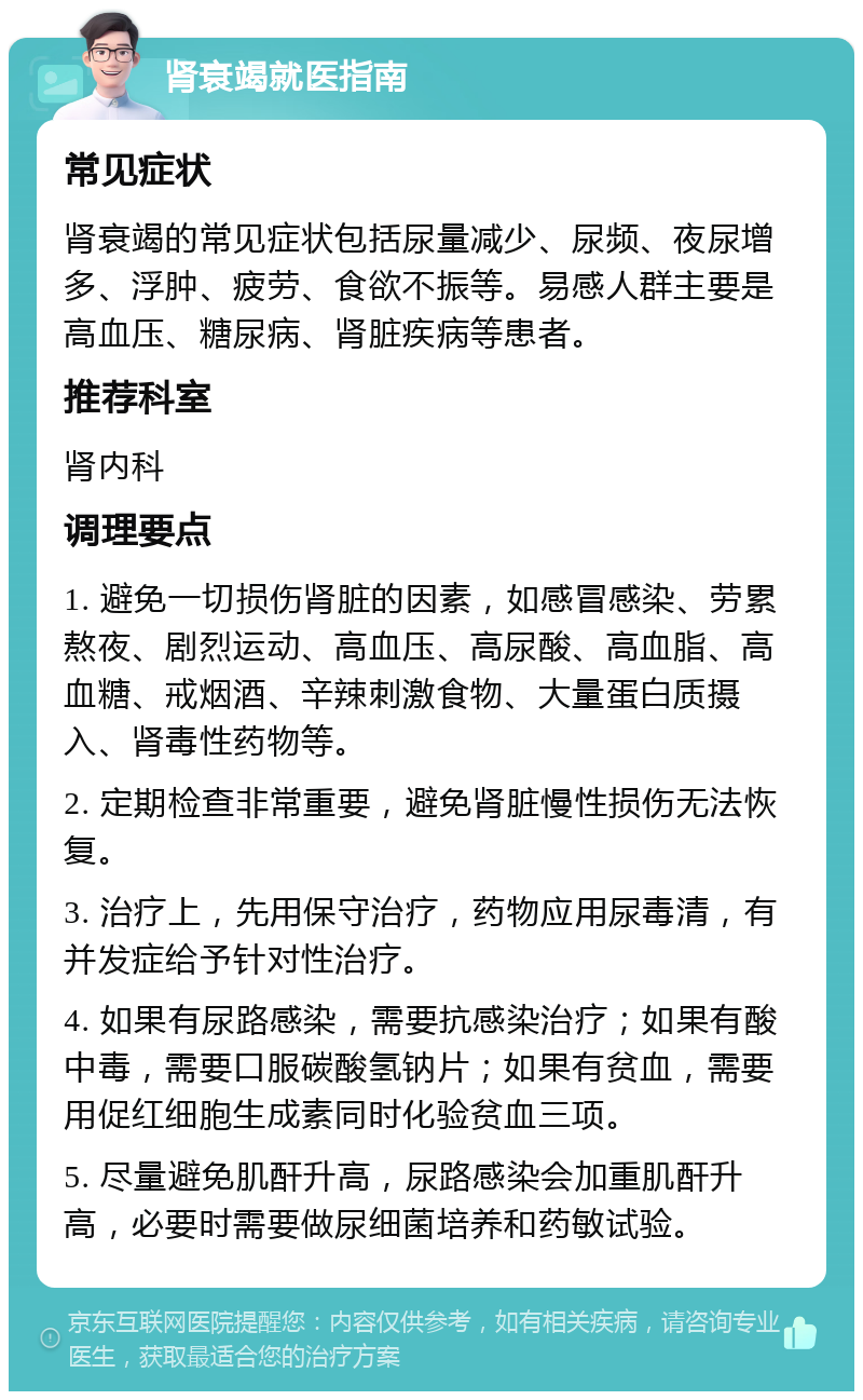 肾衰竭就医指南 常见症状 肾衰竭的常见症状包括尿量减少、尿频、夜尿增多、浮肿、疲劳、食欲不振等。易感人群主要是高血压、糖尿病、肾脏疾病等患者。 推荐科室 肾内科 调理要点 1. 避免一切损伤肾脏的因素，如感冒感染、劳累熬夜、剧烈运动、高血压、高尿酸、高血脂、高血糖、戒烟酒、辛辣刺激食物、大量蛋白质摄入、肾毒性药物等。 2. 定期检查非常重要，避免肾脏慢性损伤无法恢复。 3. 治疗上，先用保守治疗，药物应用尿毒清，有并发症给予针对性治疗。 4. 如果有尿路感染，需要抗感染治疗；如果有酸中毒，需要口服碳酸氢钠片；如果有贫血，需要用促红细胞生成素同时化验贫血三项。 5. 尽量避免肌酐升高，尿路感染会加重肌酐升高，必要时需要做尿细菌培养和药敏试验。