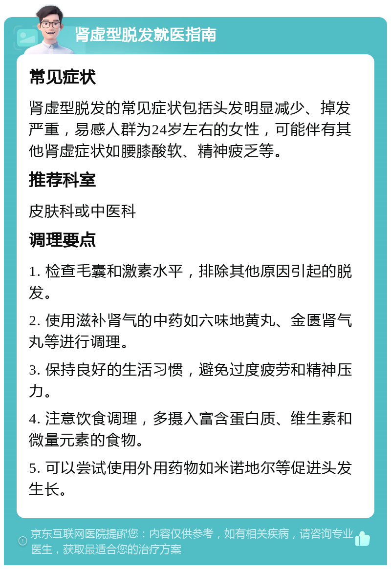 肾虚型脱发就医指南 常见症状 肾虚型脱发的常见症状包括头发明显减少、掉发严重，易感人群为24岁左右的女性，可能伴有其他肾虚症状如腰膝酸软、精神疲乏等。 推荐科室 皮肤科或中医科 调理要点 1. 检查毛囊和激素水平，排除其他原因引起的脱发。 2. 使用滋补肾气的中药如六味地黄丸、金匮肾气丸等进行调理。 3. 保持良好的生活习惯，避免过度疲劳和精神压力。 4. 注意饮食调理，多摄入富含蛋白质、维生素和微量元素的食物。 5. 可以尝试使用外用药物如米诺地尔等促进头发生长。