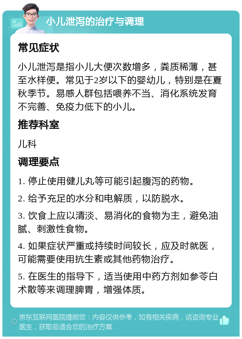 小儿泄泻的治疗与调理 常见症状 小儿泄泻是指小儿大便次数增多，粪质稀薄，甚至水样便。常见于2岁以下的婴幼儿，特别是在夏秋季节。易感人群包括喂养不当、消化系统发育不完善、免疫力低下的小儿。 推荐科室 儿科 调理要点 1. 停止使用健儿丸等可能引起腹泻的药物。 2. 给予充足的水分和电解质，以防脱水。 3. 饮食上应以清淡、易消化的食物为主，避免油腻、刺激性食物。 4. 如果症状严重或持续时间较长，应及时就医，可能需要使用抗生素或其他药物治疗。 5. 在医生的指导下，适当使用中药方剂如参苓白术散等来调理脾胃，增强体质。