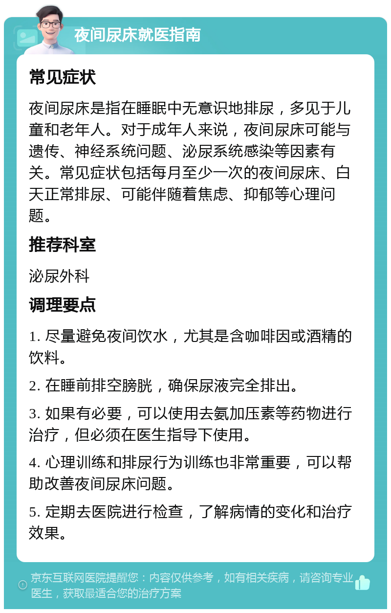 夜间尿床就医指南 常见症状 夜间尿床是指在睡眠中无意识地排尿，多见于儿童和老年人。对于成年人来说，夜间尿床可能与遗传、神经系统问题、泌尿系统感染等因素有关。常见症状包括每月至少一次的夜间尿床、白天正常排尿、可能伴随着焦虑、抑郁等心理问题。 推荐科室 泌尿外科 调理要点 1. 尽量避免夜间饮水，尤其是含咖啡因或酒精的饮料。 2. 在睡前排空膀胱，确保尿液完全排出。 3. 如果有必要，可以使用去氨加压素等药物进行治疗，但必须在医生指导下使用。 4. 心理训练和排尿行为训练也非常重要，可以帮助改善夜间尿床问题。 5. 定期去医院进行检查，了解病情的变化和治疗效果。