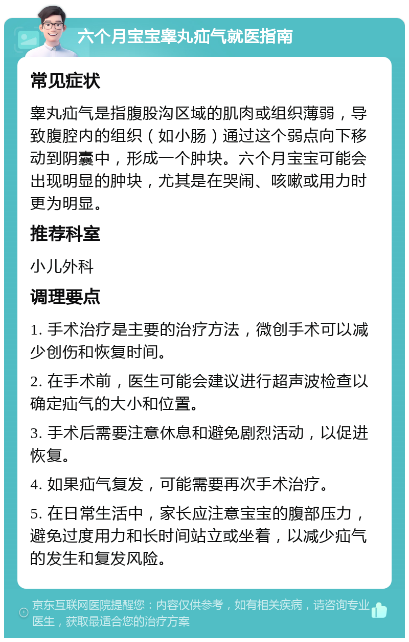 六个月宝宝睾丸疝气就医指南 常见症状 睾丸疝气是指腹股沟区域的肌肉或组织薄弱，导致腹腔内的组织（如小肠）通过这个弱点向下移动到阴囊中，形成一个肿块。六个月宝宝可能会出现明显的肿块，尤其是在哭闹、咳嗽或用力时更为明显。 推荐科室 小儿外科 调理要点 1. 手术治疗是主要的治疗方法，微创手术可以减少创伤和恢复时间。 2. 在手术前，医生可能会建议进行超声波检查以确定疝气的大小和位置。 3. 手术后需要注意休息和避免剧烈活动，以促进恢复。 4. 如果疝气复发，可能需要再次手术治疗。 5. 在日常生活中，家长应注意宝宝的腹部压力，避免过度用力和长时间站立或坐着，以减少疝气的发生和复发风险。