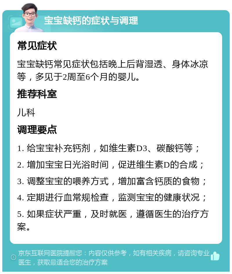 宝宝缺钙的症状与调理 常见症状 宝宝缺钙常见症状包括晚上后背湿透、身体冰凉等，多见于2周至6个月的婴儿。 推荐科室 儿科 调理要点 1. 给宝宝补充钙剂，如维生素D3、碳酸钙等； 2. 增加宝宝日光浴时间，促进维生素D的合成； 3. 调整宝宝的喂养方式，增加富含钙质的食物； 4. 定期进行血常规检查，监测宝宝的健康状况； 5. 如果症状严重，及时就医，遵循医生的治疗方案。