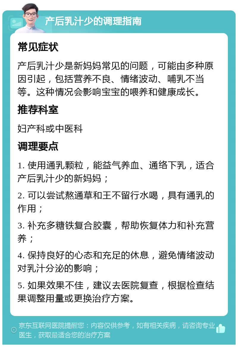 产后乳汁少的调理指南 常见症状 产后乳汁少是新妈妈常见的问题，可能由多种原因引起，包括营养不良、情绪波动、哺乳不当等。这种情况会影响宝宝的喂养和健康成长。 推荐科室 妇产科或中医科 调理要点 1. 使用通乳颗粒，能益气养血、通络下乳，适合产后乳汁少的新妈妈； 2. 可以尝试熬通草和王不留行水喝，具有通乳的作用； 3. 补充多糖铁复合胶囊，帮助恢复体力和补充营养； 4. 保持良好的心态和充足的休息，避免情绪波动对乳汁分泌的影响； 5. 如果效果不佳，建议去医院复查，根据检查结果调整用量或更换治疗方案。