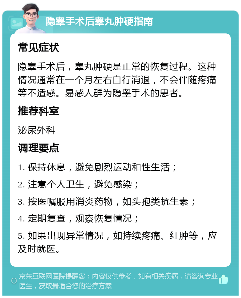 隐睾手术后睾丸肿硬指南 常见症状 隐睾手术后，睾丸肿硬是正常的恢复过程。这种情况通常在一个月左右自行消退，不会伴随疼痛等不适感。易感人群为隐睾手术的患者。 推荐科室 泌尿外科 调理要点 1. 保持休息，避免剧烈运动和性生活； 2. 注意个人卫生，避免感染； 3. 按医嘱服用消炎药物，如头孢类抗生素； 4. 定期复查，观察恢复情况； 5. 如果出现异常情况，如持续疼痛、红肿等，应及时就医。