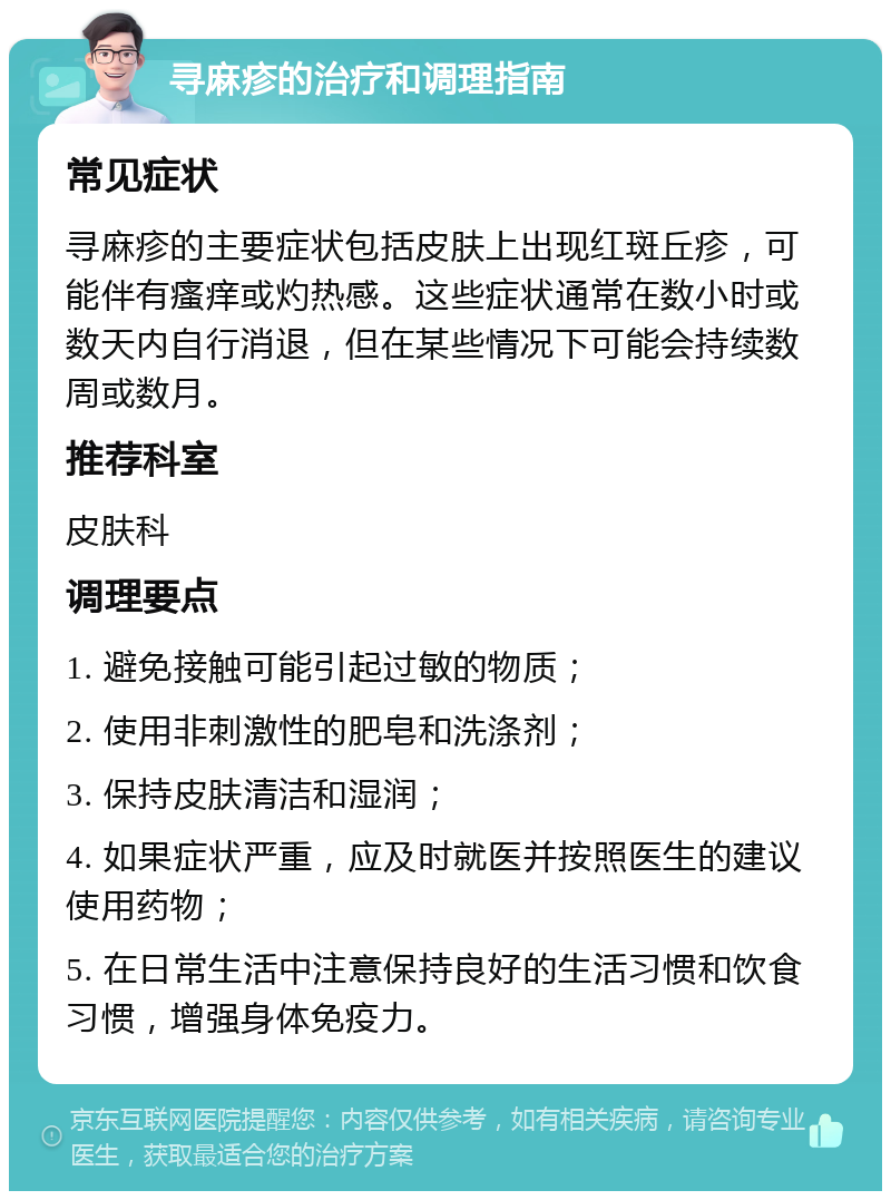 寻麻疹的治疗和调理指南 常见症状 寻麻疹的主要症状包括皮肤上出现红斑丘疹，可能伴有瘙痒或灼热感。这些症状通常在数小时或数天内自行消退，但在某些情况下可能会持续数周或数月。 推荐科室 皮肤科 调理要点 1. 避免接触可能引起过敏的物质； 2. 使用非刺激性的肥皂和洗涤剂； 3. 保持皮肤清洁和湿润； 4. 如果症状严重，应及时就医并按照医生的建议使用药物； 5. 在日常生活中注意保持良好的生活习惯和饮食习惯，增强身体免疫力。