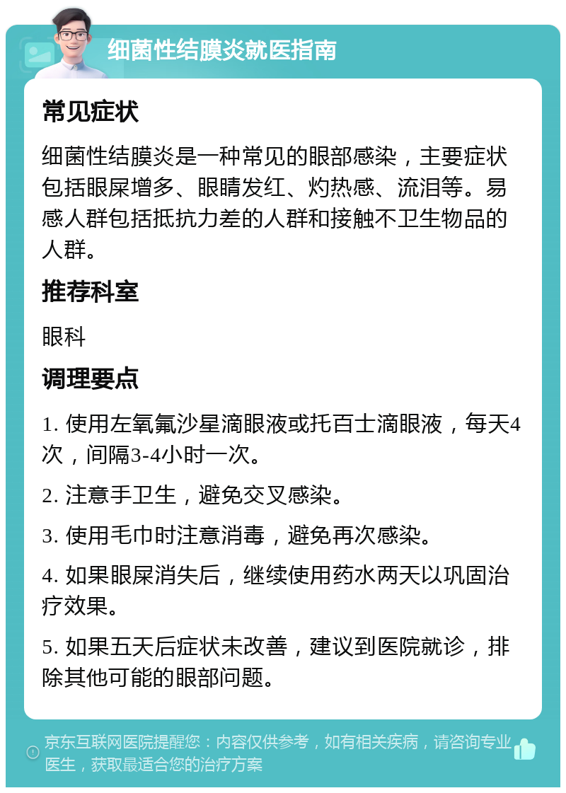 细菌性结膜炎就医指南 常见症状 细菌性结膜炎是一种常见的眼部感染，主要症状包括眼屎增多、眼睛发红、灼热感、流泪等。易感人群包括抵抗力差的人群和接触不卫生物品的人群。 推荐科室 眼科 调理要点 1. 使用左氧氟沙星滴眼液或托百士滴眼液，每天4次，间隔3-4小时一次。 2. 注意手卫生，避免交叉感染。 3. 使用毛巾时注意消毒，避免再次感染。 4. 如果眼屎消失后，继续使用药水两天以巩固治疗效果。 5. 如果五天后症状未改善，建议到医院就诊，排除其他可能的眼部问题。