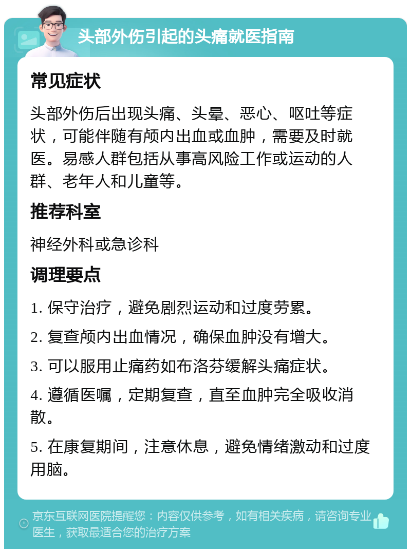 头部外伤引起的头痛就医指南 常见症状 头部外伤后出现头痛、头晕、恶心、呕吐等症状，可能伴随有颅内出血或血肿，需要及时就医。易感人群包括从事高风险工作或运动的人群、老年人和儿童等。 推荐科室 神经外科或急诊科 调理要点 1. 保守治疗，避免剧烈运动和过度劳累。 2. 复查颅内出血情况，确保血肿没有增大。 3. 可以服用止痛药如布洛芬缓解头痛症状。 4. 遵循医嘱，定期复查，直至血肿完全吸收消散。 5. 在康复期间，注意休息，避免情绪激动和过度用脑。