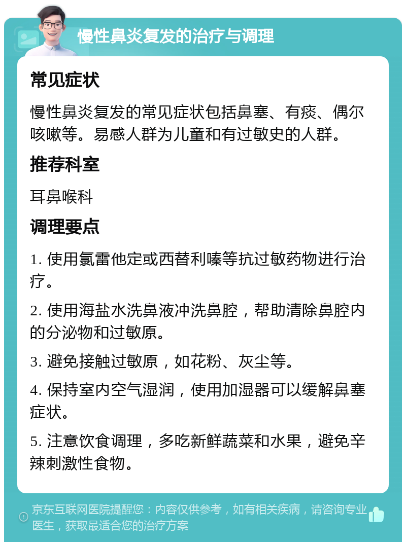 慢性鼻炎复发的治疗与调理 常见症状 慢性鼻炎复发的常见症状包括鼻塞、有痰、偶尔咳嗽等。易感人群为儿童和有过敏史的人群。 推荐科室 耳鼻喉科 调理要点 1. 使用氯雷他定或西替利嗪等抗过敏药物进行治疗。 2. 使用海盐水洗鼻液冲洗鼻腔，帮助清除鼻腔内的分泌物和过敏原。 3. 避免接触过敏原，如花粉、灰尘等。 4. 保持室内空气湿润，使用加湿器可以缓解鼻塞症状。 5. 注意饮食调理，多吃新鲜蔬菜和水果，避免辛辣刺激性食物。