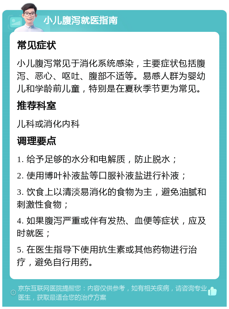 小儿腹泻就医指南 常见症状 小儿腹泻常见于消化系统感染，主要症状包括腹泻、恶心、呕吐、腹部不适等。易感人群为婴幼儿和学龄前儿童，特别是在夏秋季节更为常见。 推荐科室 儿科或消化内科 调理要点 1. 给予足够的水分和电解质，防止脱水； 2. 使用博叶补液盐等口服补液盐进行补液； 3. 饮食上以清淡易消化的食物为主，避免油腻和刺激性食物； 4. 如果腹泻严重或伴有发热、血便等症状，应及时就医； 5. 在医生指导下使用抗生素或其他药物进行治疗，避免自行用药。