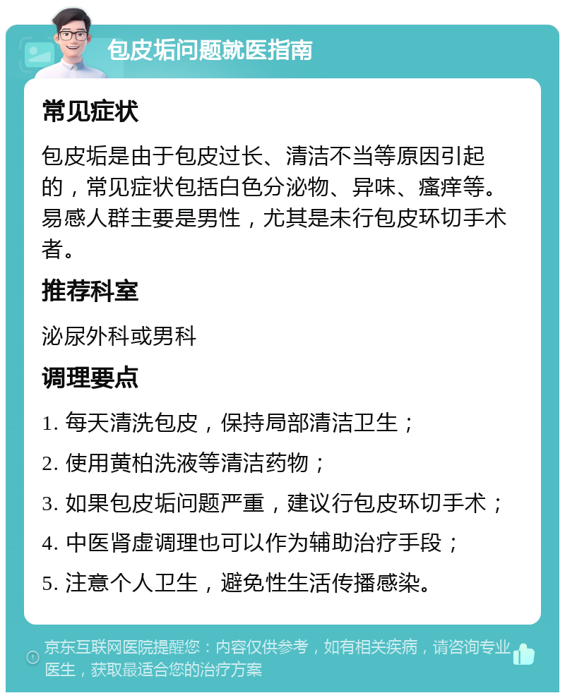 包皮垢问题就医指南 常见症状 包皮垢是由于包皮过长、清洁不当等原因引起的，常见症状包括白色分泌物、异味、瘙痒等。易感人群主要是男性，尤其是未行包皮环切手术者。 推荐科室 泌尿外科或男科 调理要点 1. 每天清洗包皮，保持局部清洁卫生； 2. 使用黄柏洗液等清洁药物； 3. 如果包皮垢问题严重，建议行包皮环切手术； 4. 中医肾虚调理也可以作为辅助治疗手段； 5. 注意个人卫生，避免性生活传播感染。