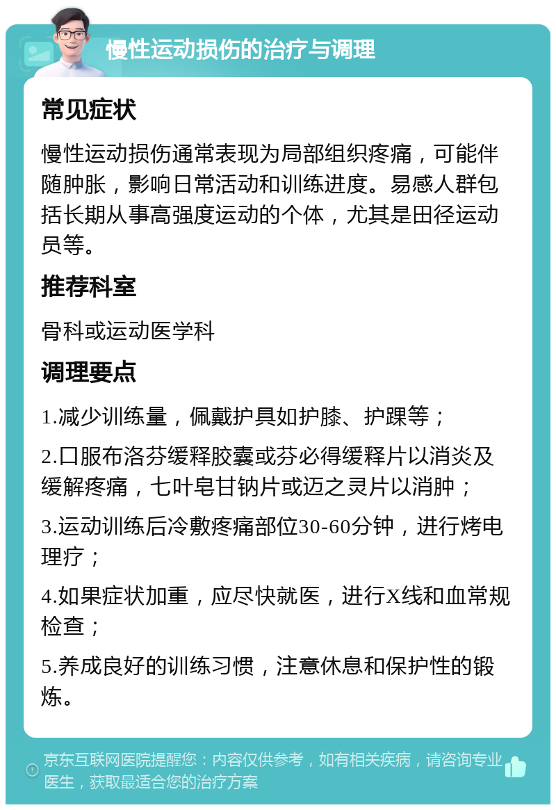 慢性运动损伤的治疗与调理 常见症状 慢性运动损伤通常表现为局部组织疼痛，可能伴随肿胀，影响日常活动和训练进度。易感人群包括长期从事高强度运动的个体，尤其是田径运动员等。 推荐科室 骨科或运动医学科 调理要点 1.减少训练量，佩戴护具如护膝、护踝等； 2.口服布洛芬缓释胶囊或芬必得缓释片以消炎及缓解疼痛，七叶皂甘钠片或迈之灵片以消肿； 3.运动训练后冷敷疼痛部位30-60分钟，进行烤电理疗； 4.如果症状加重，应尽快就医，进行X线和血常规检查； 5.养成良好的训练习惯，注意休息和保护性的锻炼。