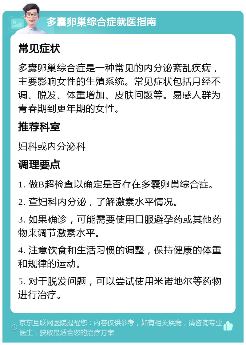 多囊卵巢综合症就医指南 常见症状 多囊卵巢综合症是一种常见的内分泌紊乱疾病，主要影响女性的生殖系统。常见症状包括月经不调、脱发、体重增加、皮肤问题等。易感人群为青春期到更年期的女性。 推荐科室 妇科或内分泌科 调理要点 1. 做B超检查以确定是否存在多囊卵巢综合症。 2. 查妇科内分泌，了解激素水平情况。 3. 如果确诊，可能需要使用口服避孕药或其他药物来调节激素水平。 4. 注意饮食和生活习惯的调整，保持健康的体重和规律的运动。 5. 对于脱发问题，可以尝试使用米诺地尔等药物进行治疗。