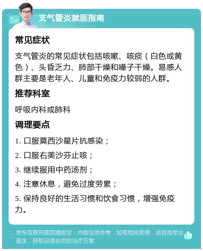 支气管炎就医指南 常见症状 支气管炎的常见症状包括咳嗽、咳痰（白色或黄色）、头昏乏力、肺部干燥和嗓子干燥。易感人群主要是老年人、儿童和免疫力较弱的人群。 推荐科室 呼吸内科或肺科 调理要点 1. 口服莫西沙星片抗感染； 2. 口服右美沙芬止咳； 3. 继续服用中药汤剂； 4. 注意休息，避免过度劳累； 5. 保持良好的生活习惯和饮食习惯，增强免疫力。