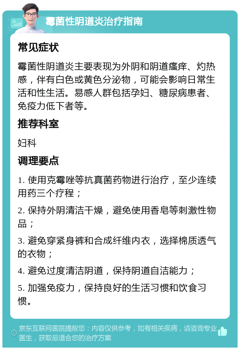 霉菌性阴道炎治疗指南 常见症状 霉菌性阴道炎主要表现为外阴和阴道瘙痒、灼热感，伴有白色或黄色分泌物，可能会影响日常生活和性生活。易感人群包括孕妇、糖尿病患者、免疫力低下者等。 推荐科室 妇科 调理要点 1. 使用克霉唑等抗真菌药物进行治疗，至少连续用药三个疗程； 2. 保持外阴清洁干燥，避免使用香皂等刺激性物品； 3. 避免穿紧身裤和合成纤维内衣，选择棉质透气的衣物； 4. 避免过度清洁阴道，保持阴道自洁能力； 5. 加强免疫力，保持良好的生活习惯和饮食习惯。