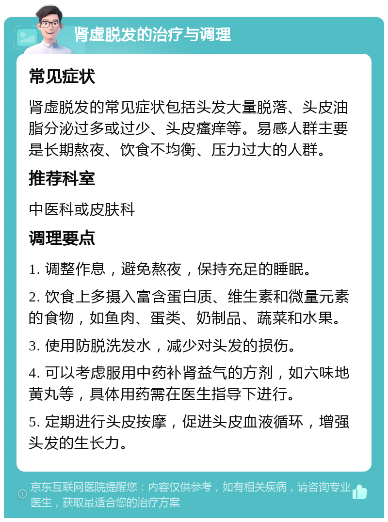 肾虚脱发的治疗与调理 常见症状 肾虚脱发的常见症状包括头发大量脱落、头皮油脂分泌过多或过少、头皮瘙痒等。易感人群主要是长期熬夜、饮食不均衡、压力过大的人群。 推荐科室 中医科或皮肤科 调理要点 1. 调整作息，避免熬夜，保持充足的睡眠。 2. 饮食上多摄入富含蛋白质、维生素和微量元素的食物，如鱼肉、蛋类、奶制品、蔬菜和水果。 3. 使用防脱洗发水，减少对头发的损伤。 4. 可以考虑服用中药补肾益气的方剂，如六味地黄丸等，具体用药需在医生指导下进行。 5. 定期进行头皮按摩，促进头皮血液循环，增强头发的生长力。