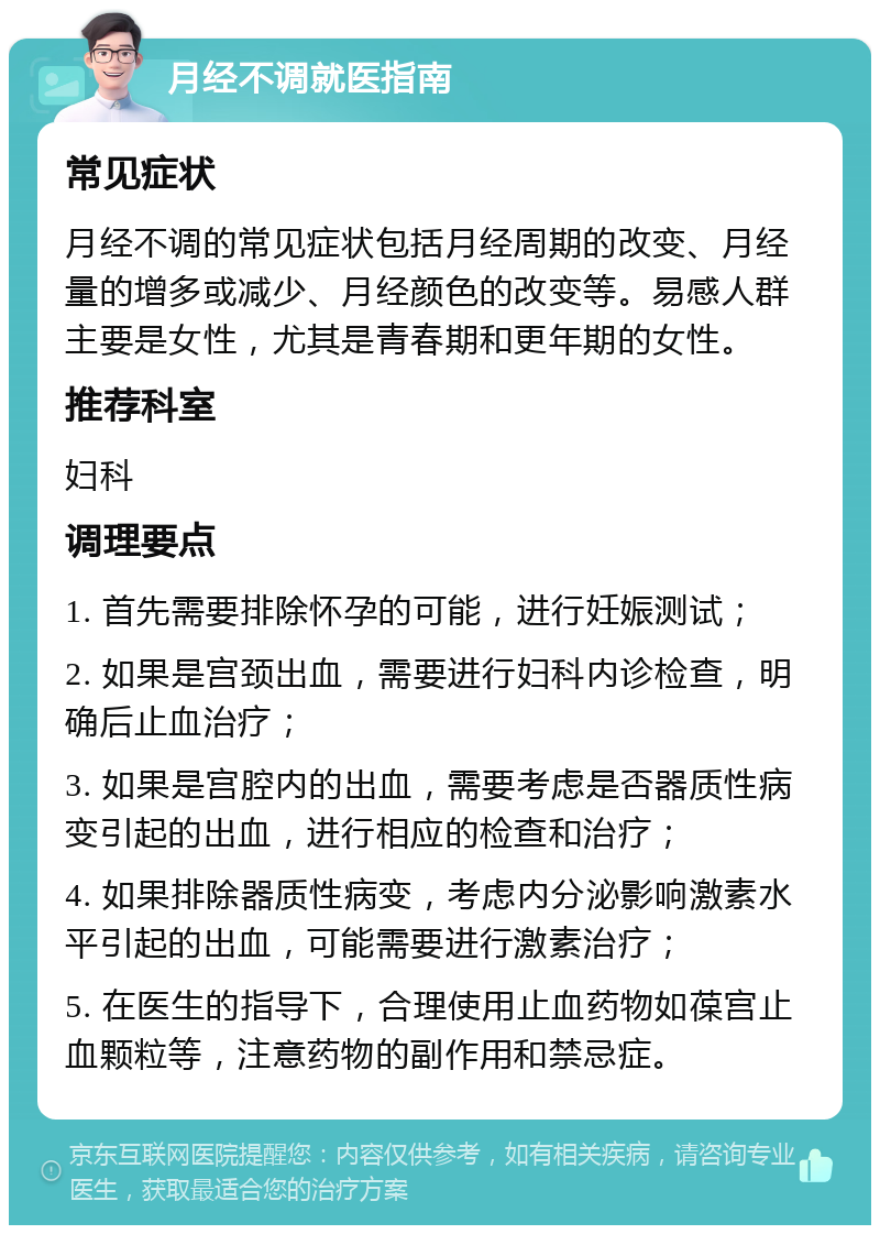 月经不调就医指南 常见症状 月经不调的常见症状包括月经周期的改变、月经量的增多或减少、月经颜色的改变等。易感人群主要是女性，尤其是青春期和更年期的女性。 推荐科室 妇科 调理要点 1. 首先需要排除怀孕的可能，进行妊娠测试； 2. 如果是宫颈出血，需要进行妇科内诊检查，明确后止血治疗； 3. 如果是宫腔内的出血，需要考虑是否器质性病变引起的出血，进行相应的检查和治疗； 4. 如果排除器质性病变，考虑内分泌影响激素水平引起的出血，可能需要进行激素治疗； 5. 在医生的指导下，合理使用止血药物如葆宫止血颗粒等，注意药物的副作用和禁忌症。