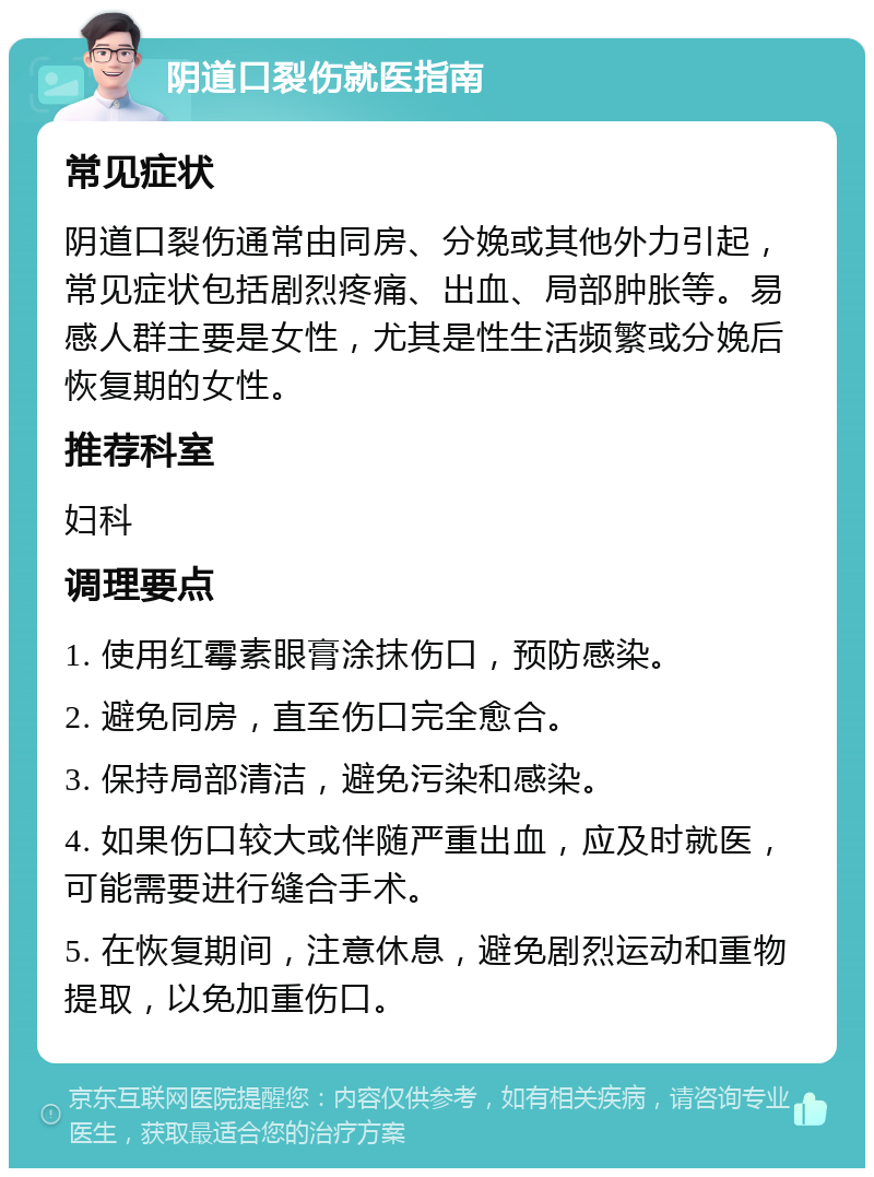 阴道口裂伤就医指南 常见症状 阴道口裂伤通常由同房、分娩或其他外力引起，常见症状包括剧烈疼痛、出血、局部肿胀等。易感人群主要是女性，尤其是性生活频繁或分娩后恢复期的女性。 推荐科室 妇科 调理要点 1. 使用红霉素眼膏涂抹伤口，预防感染。 2. 避免同房，直至伤口完全愈合。 3. 保持局部清洁，避免污染和感染。 4. 如果伤口较大或伴随严重出血，应及时就医，可能需要进行缝合手术。 5. 在恢复期间，注意休息，避免剧烈运动和重物提取，以免加重伤口。