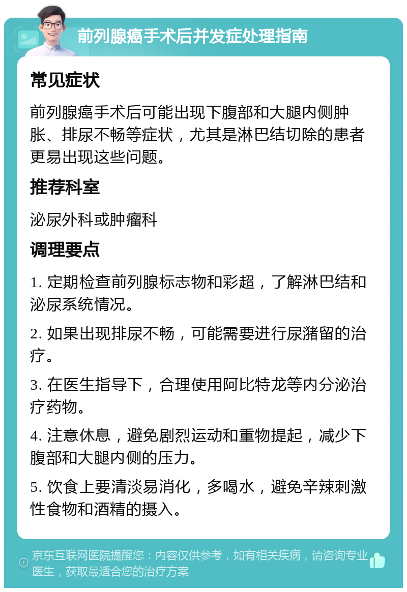 前列腺癌手术后并发症处理指南 常见症状 前列腺癌手术后可能出现下腹部和大腿内侧肿胀、排尿不畅等症状，尤其是淋巴结切除的患者更易出现这些问题。 推荐科室 泌尿外科或肿瘤科 调理要点 1. 定期检查前列腺标志物和彩超，了解淋巴结和泌尿系统情况。 2. 如果出现排尿不畅，可能需要进行尿潴留的治疗。 3. 在医生指导下，合理使用阿比特龙等内分泌治疗药物。 4. 注意休息，避免剧烈运动和重物提起，减少下腹部和大腿内侧的压力。 5. 饮食上要清淡易消化，多喝水，避免辛辣刺激性食物和酒精的摄入。