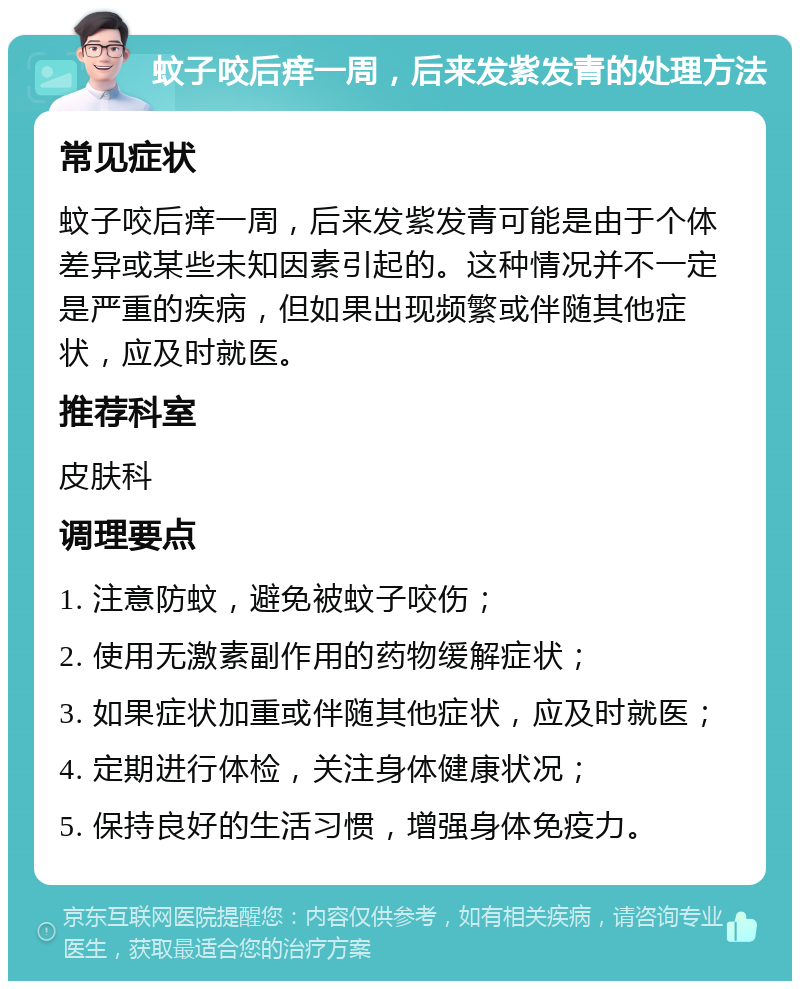 蚊子咬后痒一周，后来发紫发青的处理方法 常见症状 蚊子咬后痒一周，后来发紫发青可能是由于个体差异或某些未知因素引起的。这种情况并不一定是严重的疾病，但如果出现频繁或伴随其他症状，应及时就医。 推荐科室 皮肤科 调理要点 1. 注意防蚊，避免被蚊子咬伤； 2. 使用无激素副作用的药物缓解症状； 3. 如果症状加重或伴随其他症状，应及时就医； 4. 定期进行体检，关注身体健康状况； 5. 保持良好的生活习惯，增强身体免疫力。