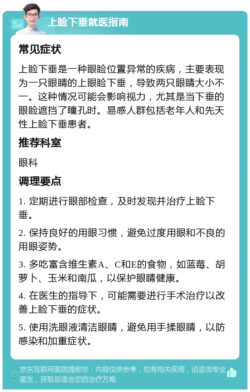 上睑下垂就医指南 常见症状 上睑下垂是一种眼睑位置异常的疾病，主要表现为一只眼睛的上眼睑下垂，导致两只眼睛大小不一。这种情况可能会影响视力，尤其是当下垂的眼睑遮挡了瞳孔时。易感人群包括老年人和先天性上睑下垂患者。 推荐科室 眼科 调理要点 1. 定期进行眼部检查，及时发现并治疗上睑下垂。 2. 保持良好的用眼习惯，避免过度用眼和不良的用眼姿势。 3. 多吃富含维生素A、C和E的食物，如蓝莓、胡萝卜、玉米和南瓜，以保护眼睛健康。 4. 在医生的指导下，可能需要进行手术治疗以改善上睑下垂的症状。 5. 使用洗眼液清洁眼睛，避免用手揉眼睛，以防感染和加重症状。