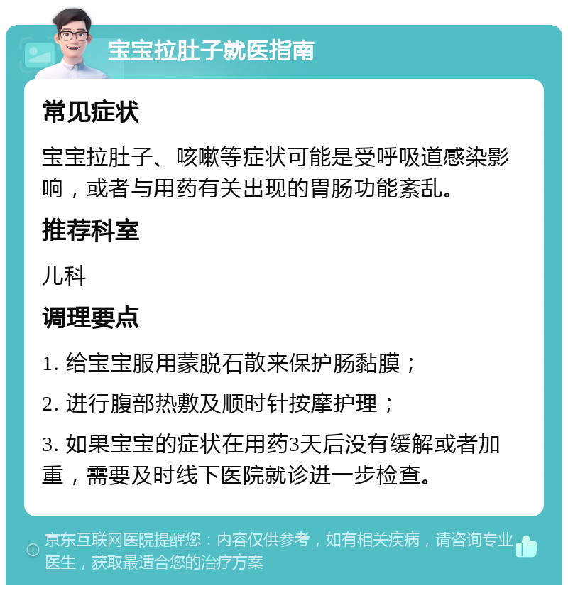 宝宝拉肚子就医指南 常见症状 宝宝拉肚子、咳嗽等症状可能是受呼吸道感染影响，或者与用药有关出现的胃肠功能紊乱。 推荐科室 儿科 调理要点 1. 给宝宝服用蒙脱石散来保护肠黏膜； 2. 进行腹部热敷及顺时针按摩护理； 3. 如果宝宝的症状在用药3天后没有缓解或者加重，需要及时线下医院就诊进一步检查。