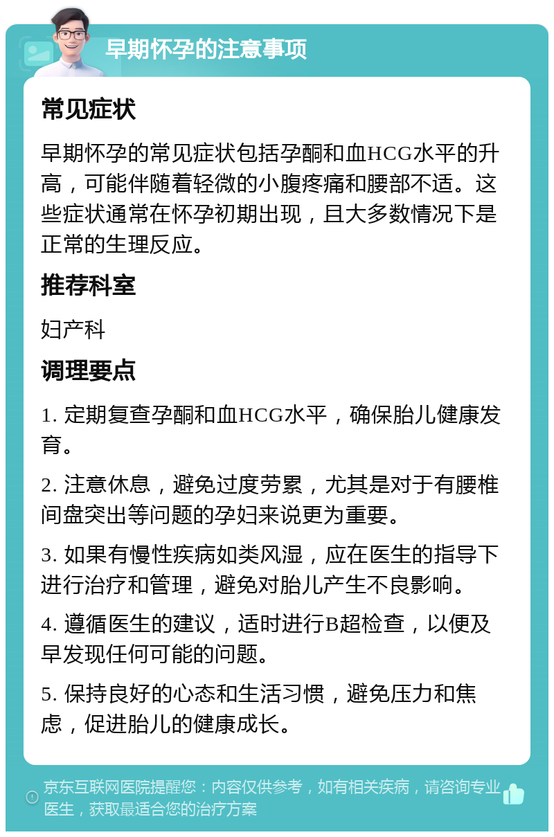 早期怀孕的注意事项 常见症状 早期怀孕的常见症状包括孕酮和血HCG水平的升高，可能伴随着轻微的小腹疼痛和腰部不适。这些症状通常在怀孕初期出现，且大多数情况下是正常的生理反应。 推荐科室 妇产科 调理要点 1. 定期复查孕酮和血HCG水平，确保胎儿健康发育。 2. 注意休息，避免过度劳累，尤其是对于有腰椎间盘突出等问题的孕妇来说更为重要。 3. 如果有慢性疾病如类风湿，应在医生的指导下进行治疗和管理，避免对胎儿产生不良影响。 4. 遵循医生的建议，适时进行B超检查，以便及早发现任何可能的问题。 5. 保持良好的心态和生活习惯，避免压力和焦虑，促进胎儿的健康成长。