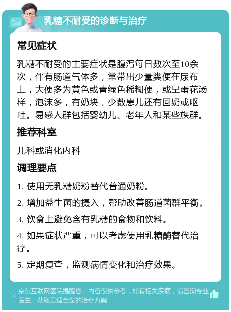 乳糖不耐受的诊断与治疗 常见症状 乳糖不耐受的主要症状是腹泻每日数次至10余次，伴有肠道气体多，常带出少量粪便在尿布上，大便多为黄色或青绿色稀糊便，或呈蛋花汤样，泡沫多，有奶块，少数患儿还有回奶或呕吐。易感人群包括婴幼儿、老年人和某些族群。 推荐科室 儿科或消化内科 调理要点 1. 使用无乳糖奶粉替代普通奶粉。 2. 增加益生菌的摄入，帮助改善肠道菌群平衡。 3. 饮食上避免含有乳糖的食物和饮料。 4. 如果症状严重，可以考虑使用乳糖酶替代治疗。 5. 定期复查，监测病情变化和治疗效果。