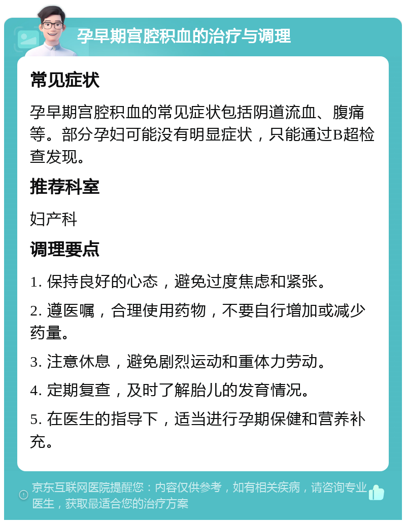 孕早期宫腔积血的治疗与调理 常见症状 孕早期宫腔积血的常见症状包括阴道流血、腹痛等。部分孕妇可能没有明显症状，只能通过B超检查发现。 推荐科室 妇产科 调理要点 1. 保持良好的心态，避免过度焦虑和紧张。 2. 遵医嘱，合理使用药物，不要自行增加或减少药量。 3. 注意休息，避免剧烈运动和重体力劳动。 4. 定期复查，及时了解胎儿的发育情况。 5. 在医生的指导下，适当进行孕期保健和营养补充。