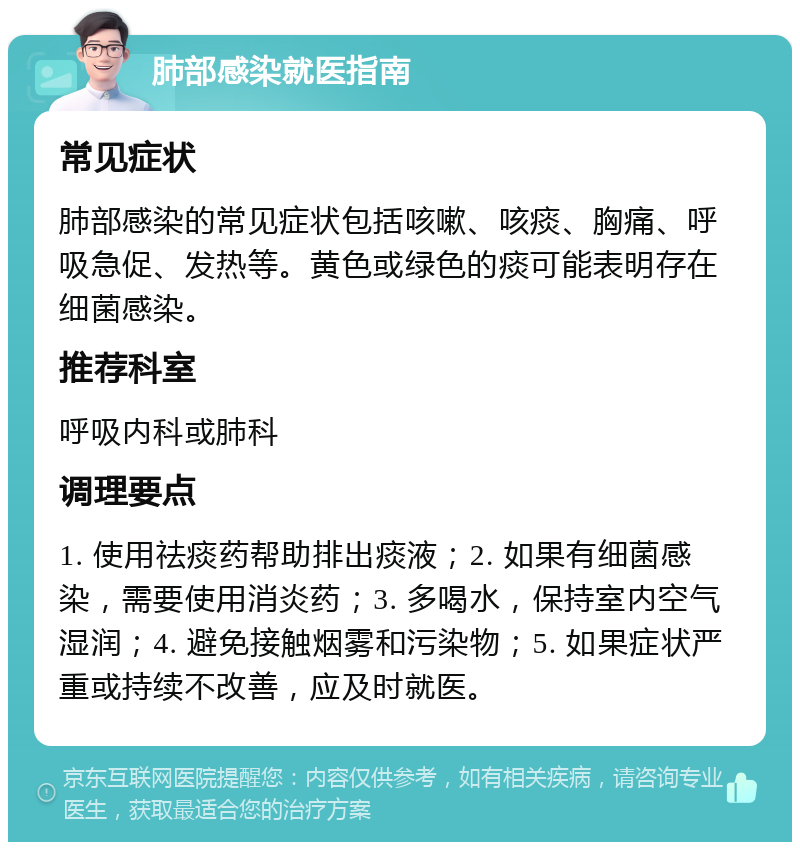 肺部感染就医指南 常见症状 肺部感染的常见症状包括咳嗽、咳痰、胸痛、呼吸急促、发热等。黄色或绿色的痰可能表明存在细菌感染。 推荐科室 呼吸内科或肺科 调理要点 1. 使用祛痰药帮助排出痰液；2. 如果有细菌感染，需要使用消炎药；3. 多喝水，保持室内空气湿润；4. 避免接触烟雾和污染物；5. 如果症状严重或持续不改善，应及时就医。