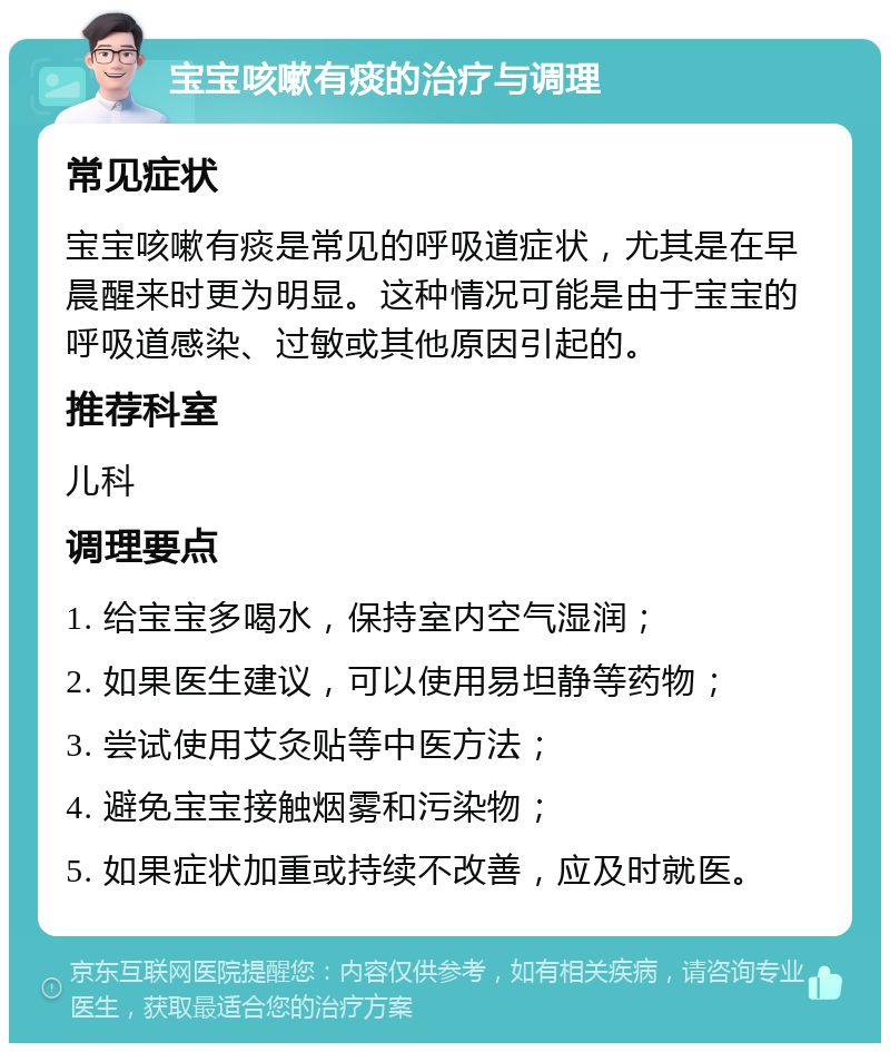 宝宝咳嗽有痰的治疗与调理 常见症状 宝宝咳嗽有痰是常见的呼吸道症状，尤其是在早晨醒来时更为明显。这种情况可能是由于宝宝的呼吸道感染、过敏或其他原因引起的。 推荐科室 儿科 调理要点 1. 给宝宝多喝水，保持室内空气湿润； 2. 如果医生建议，可以使用易坦静等药物； 3. 尝试使用艾灸贴等中医方法； 4. 避免宝宝接触烟雾和污染物； 5. 如果症状加重或持续不改善，应及时就医。