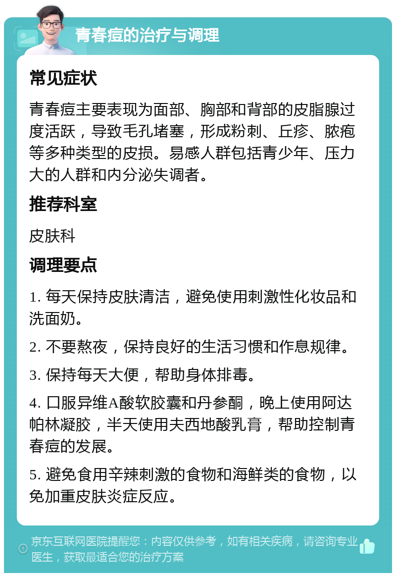 青春痘的治疗与调理 常见症状 青春痘主要表现为面部、胸部和背部的皮脂腺过度活跃，导致毛孔堵塞，形成粉刺、丘疹、脓疱等多种类型的皮损。易感人群包括青少年、压力大的人群和内分泌失调者。 推荐科室 皮肤科 调理要点 1. 每天保持皮肤清洁，避免使用刺激性化妆品和洗面奶。 2. 不要熬夜，保持良好的生活习惯和作息规律。 3. 保持每天大便，帮助身体排毒。 4. 口服异维A酸软胶囊和丹参酮，晚上使用阿达帕林凝胶，半天使用夫西地酸乳膏，帮助控制青春痘的发展。 5. 避免食用辛辣刺激的食物和海鲜类的食物，以免加重皮肤炎症反应。